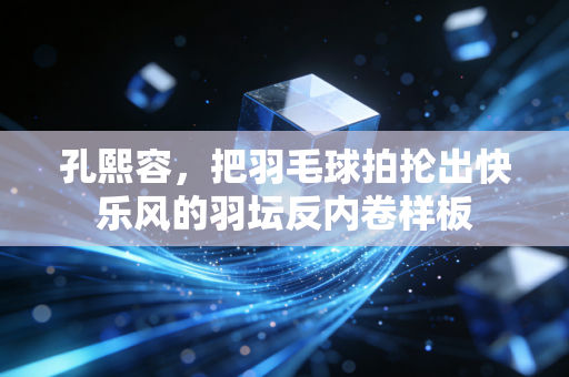 孔熙容,把羽毛球拍抡出快乐风的羽坛反内卷样板 孔熙容,把羽毛球拍抡出快乐风的羽坛反内卷样板