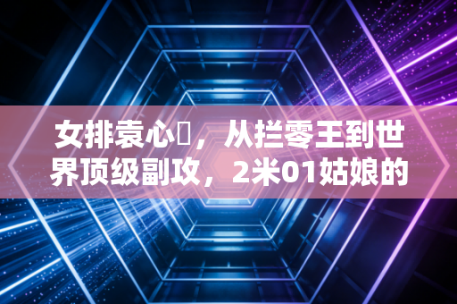 女排袁心玥,从拦零王到世界顶级副攻,2米01姑娘的滚烫人生从来没有躺赢 女排袁心玥,从拦零王到世界顶级副攻,2米01姑娘的滚烫人生从来没有躺赢