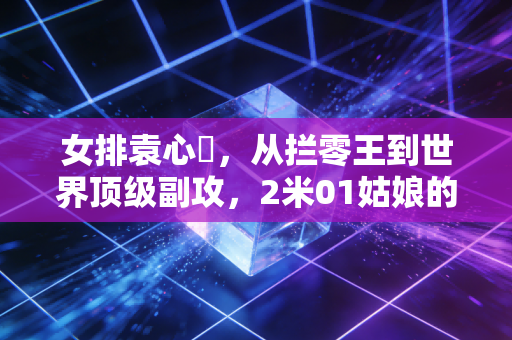 女排袁心玥,从拦零王到世界顶级副攻,2米01姑娘的滚烫人生从来没有躺赢 女排袁心玥,从拦零王到世界顶级副攻,2米01姑娘的滚烫人生从来没有躺赢