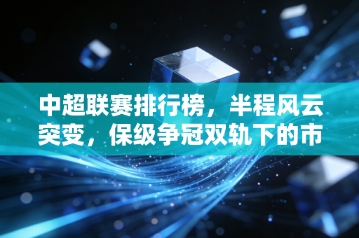 中超联赛排行榜,半程风云突变,保级争冠双轨下的市井足球温度 中超联赛排行榜,半程风云突变,保级争冠双轨下的市井足球温度