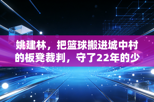 姚建林,把篮球搬进城中村的板凳裁判,守了22年的少年篮球梦 姚建林,把篮球搬进城中村的板凳裁判,守了22年的少年篮球梦