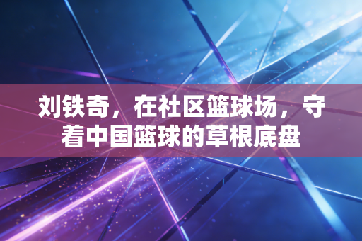 刘铁奇,在社区篮球场,守着中国篮球的草根底盘 刘铁奇,在社区篮球场,守着中国篮球的草根底盘