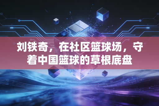 刘铁奇,在社区篮球场,守着中国篮球的草根底盘 刘铁奇,在社区篮球场,守着中国篮球的草根底盘