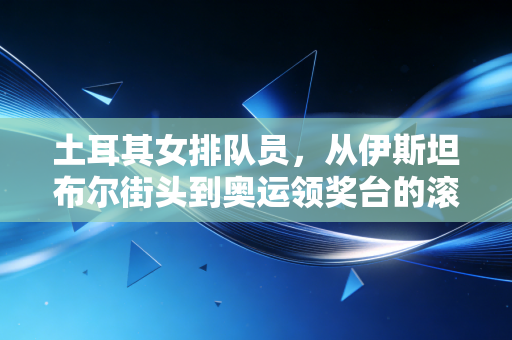 土耳其女排队员,从伊斯坦布尔街头到奥运领奖台的滚烫人生 土耳其女排队员,从伊斯坦布尔街头到奥运领奖台的滚烫人生