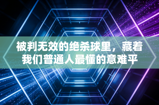 被判无效的绝杀球里,藏着我们普通人最懂的意难平 被判无效的绝杀球里,藏着我们普通人最懂的意难平