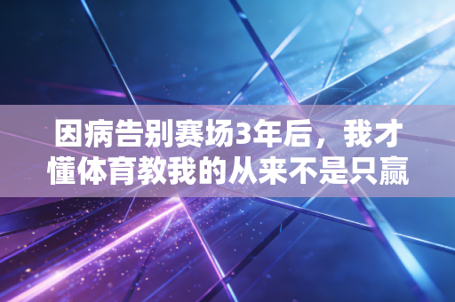 因病告别赛场3年后,我才懂体育教我的从来不是只赢比赛 因病告别赛场3年后,我才懂体育教我的从来不是只赢比赛