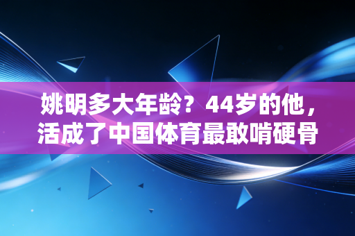 姚明多大年龄?44岁的他,活成了中国体育最敢啃硬骨头的普通人 姚明多大年龄?44岁的他,活成了中国体育最敢啃硬骨头的普通人