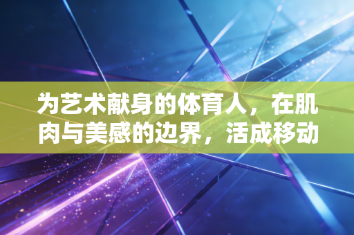 为艺术献身的体育人,在肌肉与美感的边界,活成移动的艺术品 为艺术献身的体育人,在肌肉与美感的边界,活成移动的艺术品
