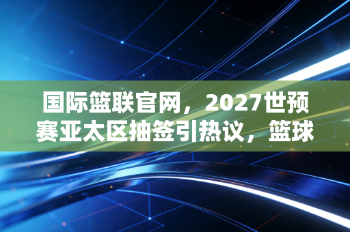 国际篮联官网，2027世预赛亚太区抽签引热议，篮球的终极答案从来不在职业赛场