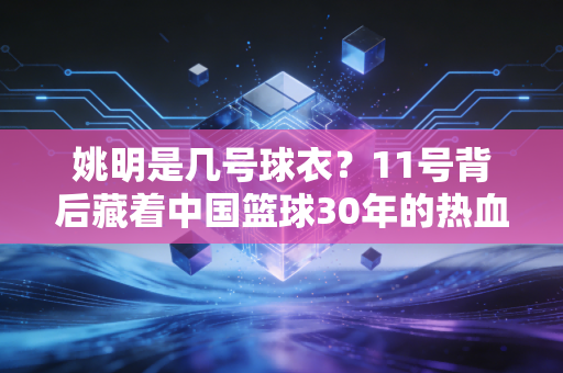 姚明是几号球衣?11号背后藏着中国篮球30年的热血与成长 姚明是几号球衣?11号背后藏着中国篮球30年的热血与成长