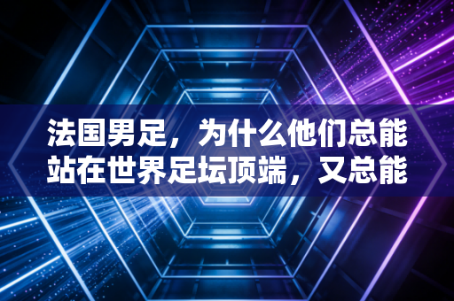法国男足，为什么他们总能站在世界足坛顶端，又总能深陷争议漩涡？