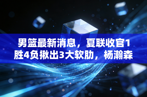 男篮最新消息，夏联收官1胜4负揪出3大软肋，杨瀚森崔永熙成未来核心，乔帅留任亚洲杯冲前3