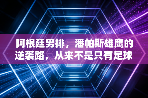 阿根廷男排，潘帕斯雄鹰的逆袭路，从来不是只有足球值得呐喊