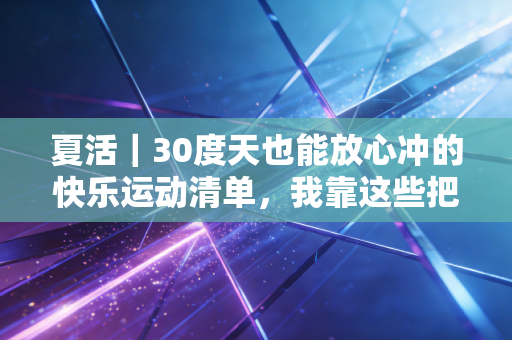 夏活|30度天也能放心冲的快乐运动清单,我靠这些把三伏天过成了减脂黄金期 夏活|30度天也能放心冲的快乐运动清单,我靠这些把三伏天过成了减脂黄金期