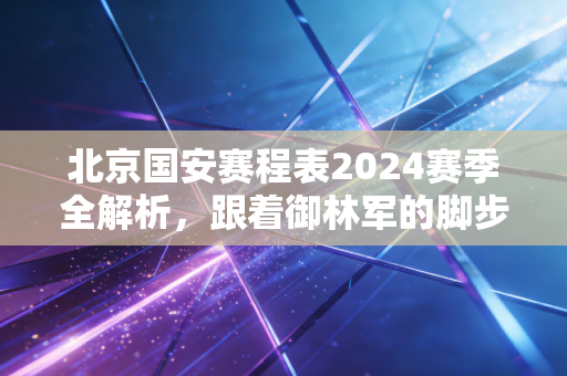 北京国安赛程表2024赛季全解析，跟着御林军的脚步，把周末还给工体的风