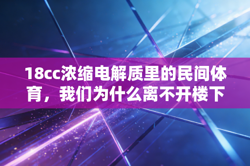 18cc浓缩电解质里的民间体育,我们为什么离不开楼下的那块运动场 18cc浓缩电解质里的民间体育,我们为什么离不开楼下的那块运动场