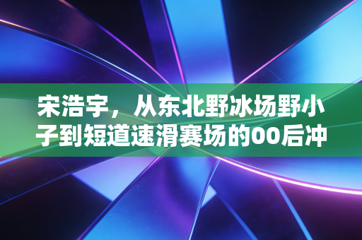 宋浩宇，从东北野冰场野小子到短道速滑赛场的00后冲线王