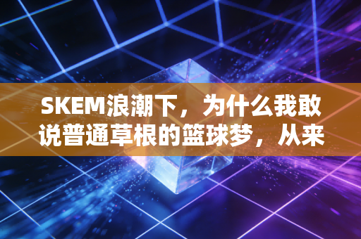 SKEM浪潮下，为什么我敢说普通草根的篮球梦，从来不是只能想想？