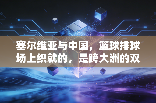 塞尔维亚与中国,篮球排球场上织就的,是跨大洲的双向奔赴老铁情 塞尔维亚与中国,篮球排球场上织就的,是跨大洲的双向奔赴老铁情