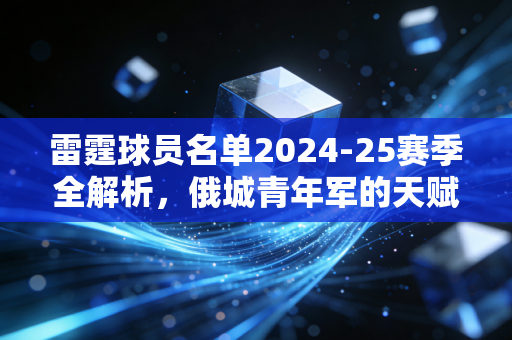 雷霆球员名单2024-25赛季全解析，俄城青年军的天赋家底，是时候兑现季后赛野心了？