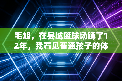 毛旭,在县城篮球场蹲了12年,我看见普通孩子的体育梦不该只有特长生一条路 毛旭,在县城篮球场蹲了12年,我看见普通孩子的体育梦不该只有特长生一条路
