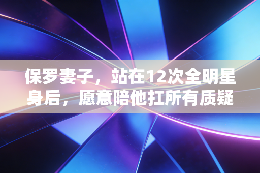 保罗妻子，站在12次全明星身后，愿意陪他扛所有质疑的人生队友
