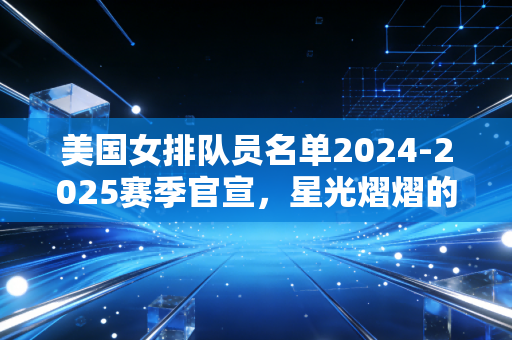 美国女排队员名单2024-2025赛季官宣，星光熠熠的阵容背后，是女排世界另一种成功路径的样本
