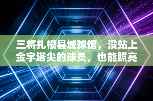 三将扎根县城球馆，没站上金字塔尖的球员，也能照亮普通人的篮球梦