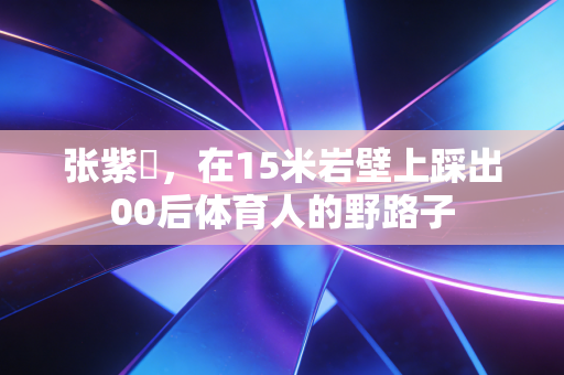 张紫玥,在15米岩壁上踩出00后体育人的野路子 张紫玥,在15米岩壁上踩出00后体育人的野路子