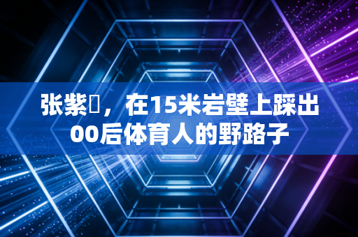 张紫玥,在15米岩壁上踩出00后体育人的野路子 张紫玥,在15米岩壁上踩出00后体育人的野路子