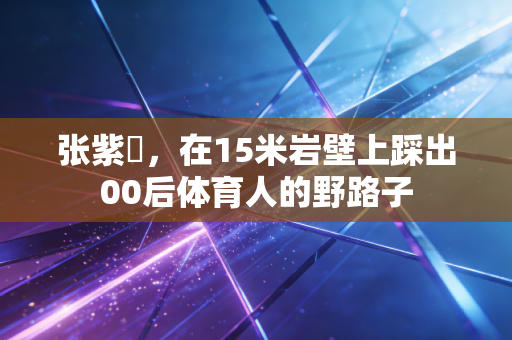 张紫玥，在15米岩壁上踩出00后体育人的野路子