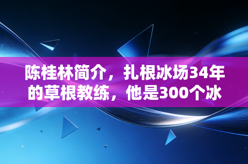 陈桂林简介,扎根冰场34年的草根教练,他是300个冰雪少年的筑梦人 陈桂林简介,扎根冰场34年的草根教练,他是300个冰雪少年的筑梦人