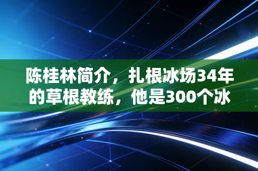 陈桂林简介，扎根冰场34年的草根教练，他是300个冰雪少年的筑梦人