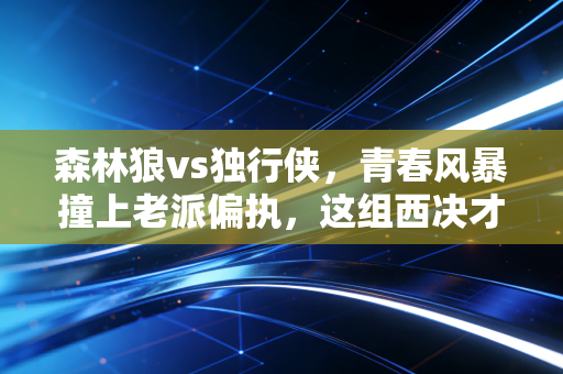 森林狼vs独行侠，青春风暴撞上老派偏执，这组西决才是今年NBA最懂球迷的馈赠
