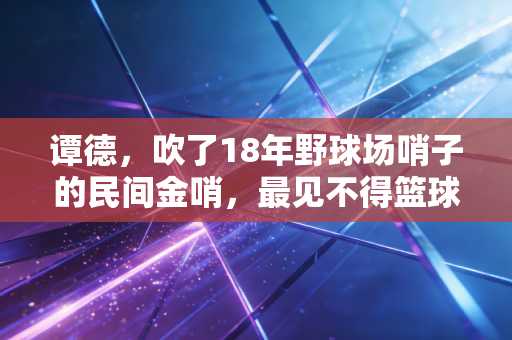 谭德，吹了18年野球场哨子的民间金哨，最见不得篮球场上的年轻人耍花招