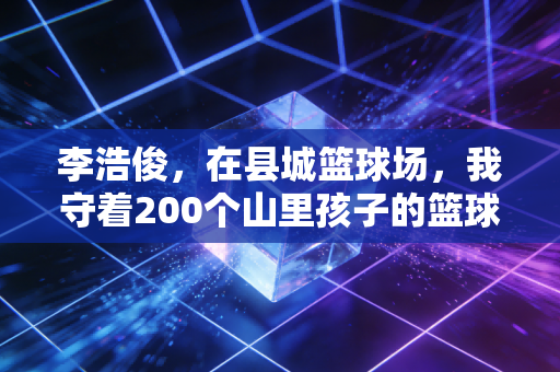 李浩俊,在县城篮球场,我守着200个山里孩子的篮球梦 李浩俊,在县城篮球场,我守着200个山里孩子的篮球梦