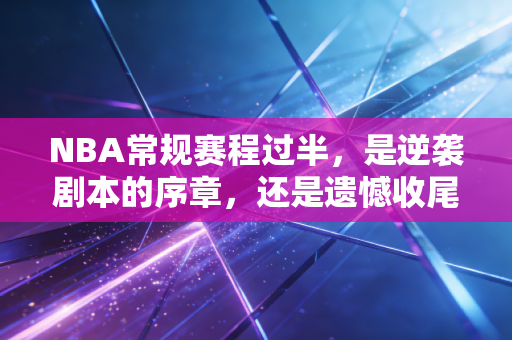 NBA常规赛程过半，是逆袭剧本的序章，还是遗憾收尾的伏笔？