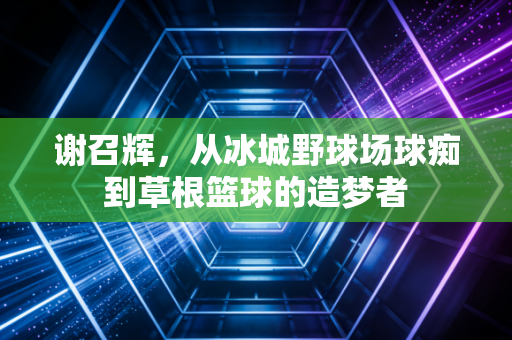 谢召辉，从冰城野球场球痴到草根篮球的造梦者