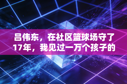 吕伟东，在社区篮球场守了17年，我见过一万个孩子的体育第一课