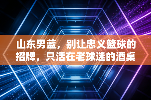 山东男蓝,别让忠义篮球的招牌,只活在老球迷的酒桌上 山东男蓝,别让忠义篮球的招牌,只活在老球迷的酒桌上