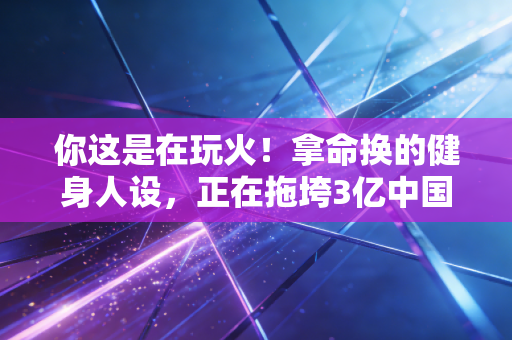 你这是在玩火！拿命换的健身人设，正在拖垮3亿中国年轻人