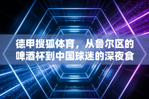 德甲搜狐体育,从鲁尔区的啤酒杯到中国球迷的深夜食堂,那些跨越山海的足球温度 德甲搜狐体育,从鲁尔区的啤酒杯到中国球迷的深夜食堂,那些跨越山海的足球温度
