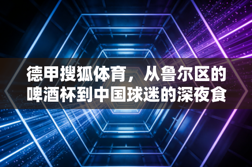 德甲搜狐体育，从鲁尔区的啤酒杯到中国球迷的深夜食堂，那些跨越山海的足球温度