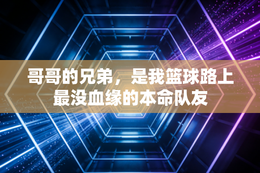 哥哥的兄弟,是我篮球路上最没血缘的本命队友 哥哥的兄弟,是我篮球路上最没血缘的本命队友