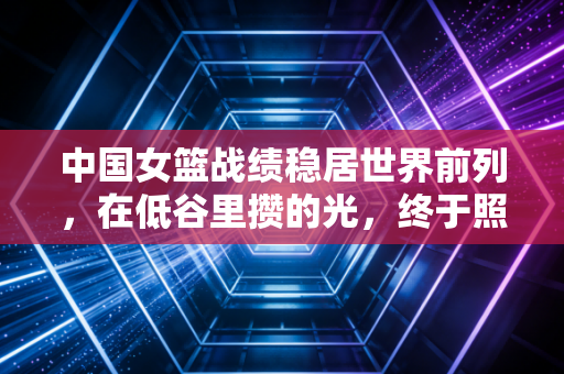 中国女篮战绩稳居世界前列,在低谷里攒的光,终于照亮了每一步向上的路 中国女篮战绩稳居世界前列,在低谷里攒的光,终于照亮了每一步向上的路