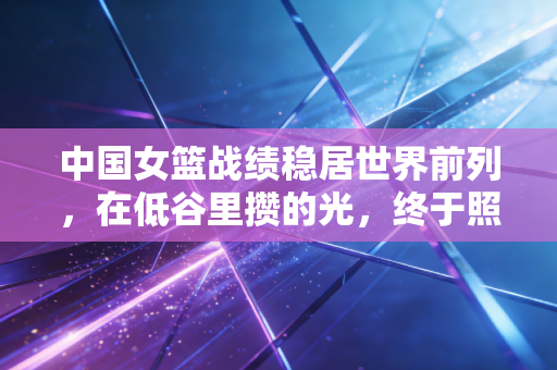 中国女篮战绩稳居世界前列,在低谷里攒的光,终于照亮了每一步向上的路 中国女篮战绩稳居世界前列,在低谷里攒的光,终于照亮了每一步向上的路