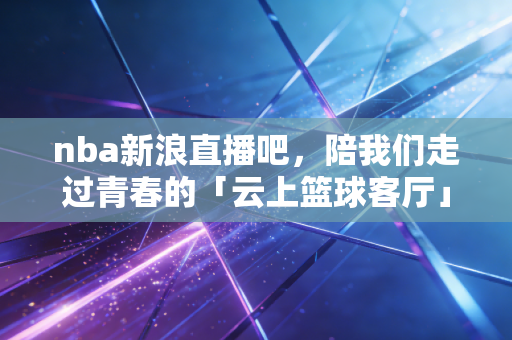 nba新浪直播吧,陪我们走过青春的「云上篮球客厅」 nba新浪直播吧,陪我们走过青春的「云上篮球客厅」