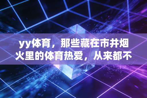 yy体育,那些藏在市井烟火里的体育热爱,从来都不是不务正业 yy体育,那些藏在市井烟火里的体育热爱,从来都不是不务正业