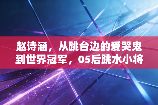 赵诗涵，从跳台边的爱哭鬼到世界冠军，05后跳水小将的水花消失术从来不是魔法