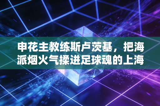 申花主教练斯卢茨基,把海派烟火气揉进足球魂的上海洋爷叔 申花主教练斯卢茨基,把海派烟火气揉进足球魂的上海洋爷叔
